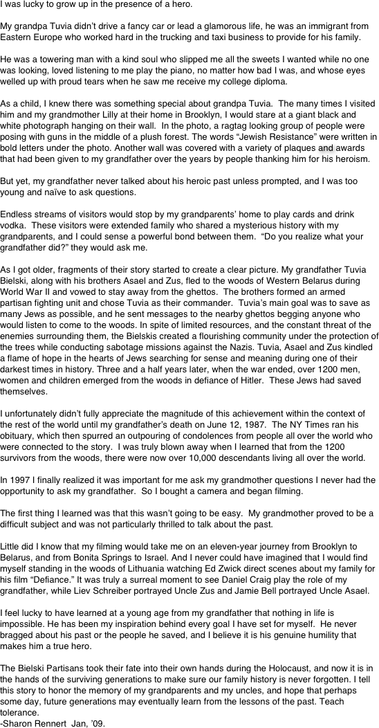 I was lucky to grow up in the presence of a hero.

My grandpa Tuvia didn’t drive a fancy car or lead a glamorous life, he was an immigrant from Eastern Europe who worked hard in the trucking and taxi business to provide for his family.

He was a towering man with a kind soul who slipped me all the sweets I wanted while no one was looking, loved listening to me play the piano, no matter how bad I was, and whose eyes welled up with proud tears when he saw me receive my college diploma.

As a child, I knew there was something special about grandpa Tuvia.  The many times I visited him and my grandmother Lilly at their home in Brooklyn, I would stare at a giant black and white photograph hanging on their wall.  In the photo, a ragtag looking group of people were posing with guns in the middle of a plush forest. The words “Jewish Resistance” were written in bold letters under the photo. Another wall was covered with a variety of plaques and awards that had been given to my grandfather over the years by people thanking him for his heroism.

But yet, my grandfather never talked about his heroic past unless prompted, and I was too young and naïve to ask questions.

Endless streams of visitors would stop by my grandparents’ home to play cards and drink vodka.  These visitors were extended family who shared a mysterious history with my grandparents, and I could sense a powerful bond between them.  “Do you realize what your grandfather did?” they would ask me.

As I got older, fragments of their story started to create a clear picture. My grandfather Tuvia Bielski, along with his brothers Asael and Zus, fled to the woods of Western Belarus during World War II and vowed to stay away from the ghettos.  The brothers formed an armed partisan fighting unit and chose Tuvia as their commander.  Tuvia’s main goal was to save as many Jews as possible, and he sent messages to the nearby ghettos begging anyone who would listen to come to the woods. In spite of limited resources, and the constant threat of the enemies surrounding them, the Bielskis created a flourishing community under the protection of the trees while conducting sabotage missions against the Nazis. Tuvia, Asael and Zus kindled a flame of hope in the hearts of Jews searching for sense and meaning during one of their darkest times in history. Three and a half years later, when the war ended, over 1200 men, women and children emerged from the woods in defiance of Hitler.  These Jews had saved themselves. 

I unfortunately didn’t fully appreciate the magnitude of this achievement within the context of the rest of the world until my grandfather’s death on June 12, 1987.  The NY Times ran his obituary, which then spurred an outpouring of condolences from people all over the world who were connected to the story.  I was truly blown away when I learned that from the 1200 survivors from the woods, there were now over 10,000 descendants living all over the world.

In 1997 I finally realized it was important for me ask my grandmother questions I never had the opportunity to ask my grandfather.  So I bought a camera and began filming. 

The first thing I learned was that this wasn’t going to be easy.  My grandmother proved to be a difficult subject and was not particularly thrilled to talk about the past.

Little did I know that my filming would take me on an eleven-year journey from Brooklyn to Belarus, and from Bonita Springs to Israel. And I never could have imagined that I would find myself standing in the woods of Lithuania watching Ed Zwick direct scenes about my family for his film “Defiance.” It was truly a surreal moment to see Daniel Craig play the role of my grandfather, while Liev Schreiber portrayed Uncle Zus and Jamie Bell portrayed Uncle Asael.

I feel lucky to have learned at a young age from my grandfather that nothing in life is impossible. He has been my inspiration behind every goal I have set for myself.  He never bragged about his past or the people he saved, and I believe it is his genuine humility that makes him a true hero. 

The Bielski Partisans took their fate into their own hands during the Holocaust, and now it is in the hands of the surviving generations to make sure our family history is never forgotten. I tell this story to honor the memory of my grandparents and my uncles, and hope that perhaps some day, future generations may eventually learn from the lessons of the past. Teach tolerance.
-Sharon Rennert  Jan, ’09.
